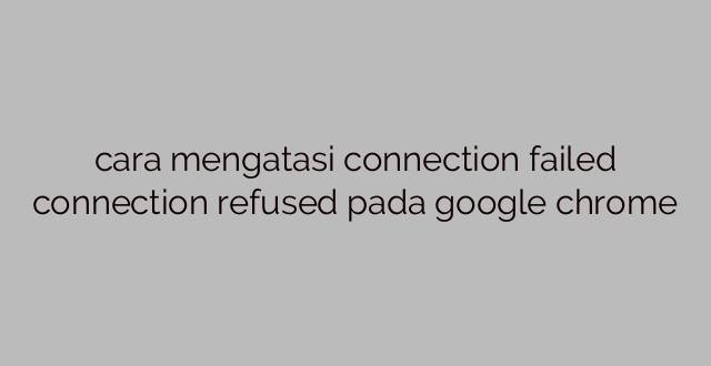 cara mengatasi connection failed connection refused pada google chrome