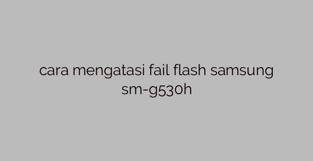 cara mengatasi fail flash samsung sm-g530h