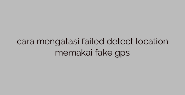 cara mengatasi failed detect location memakai fake gps