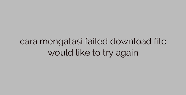 cara mengatasi failed download file would like to try again