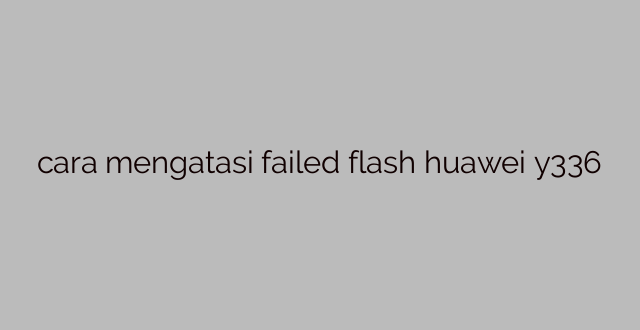 cara mengatasi failed flash huawei y336