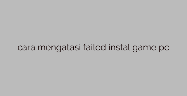 cara mengatasi failed instal game pc
