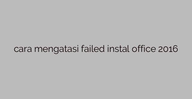 cara mengatasi failed instal office 2016