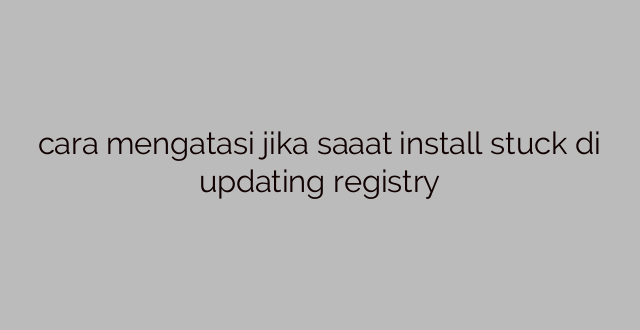 cara mengatasi jika saaat install stuck di updating registry