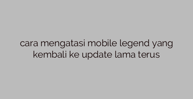 cara mengatasi mobile legend yang kembali ke update lama terus