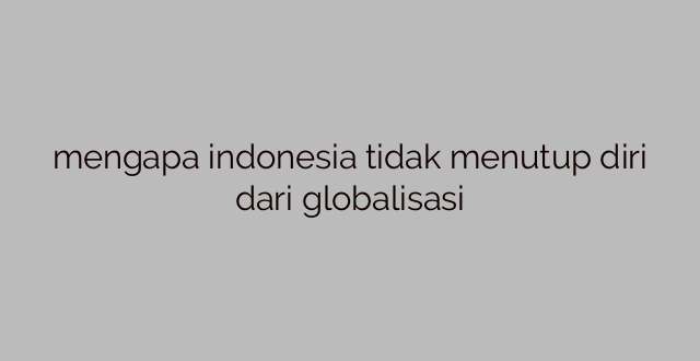 mengapa indonesia tidak menutup diri dari globalisasi