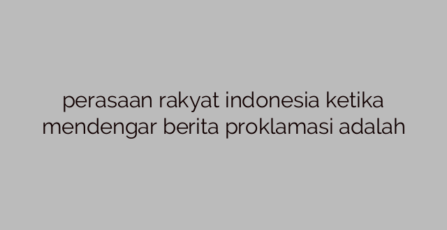 perasaan rakyat indonesia ketika mendengar berita proklamasi adalah
