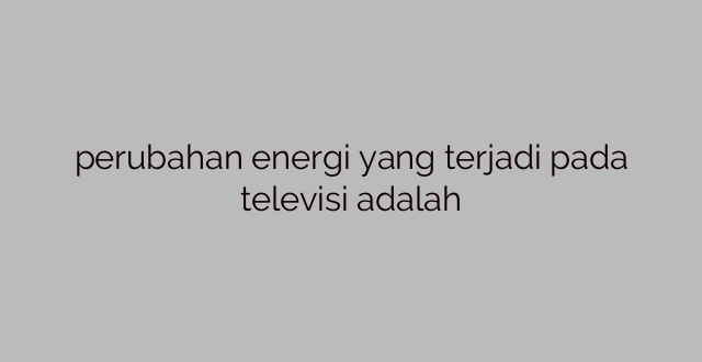 perubahan energi yang terjadi pada televisi adalah