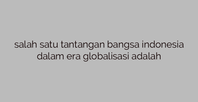 salah satu tantangan bangsa indonesia dalam era globalisasi adalah