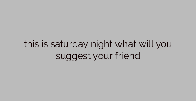this is saturday night what will you suggest your friend